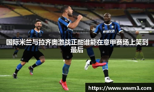 国际米兰与拉齐奥激战正酣谁能在意甲赛场上笑到最后