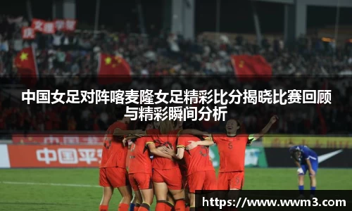 中国女足对阵喀麦隆女足精彩比分揭晓比赛回顾与精彩瞬间分析