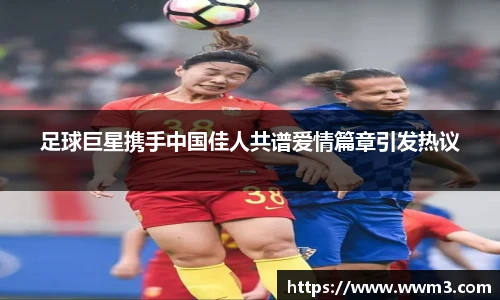 足球巨星携手中国佳人共谱爱情篇章引发热议